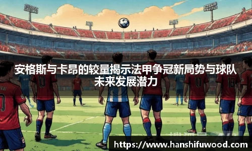 安格斯与卡昂的较量揭示法甲争冠新局势与球队未来发展潜力